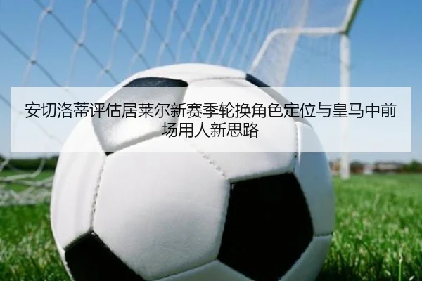 安切洛蒂评估居莱尔新赛季轮换角色定位与皇马中前场用人新思路