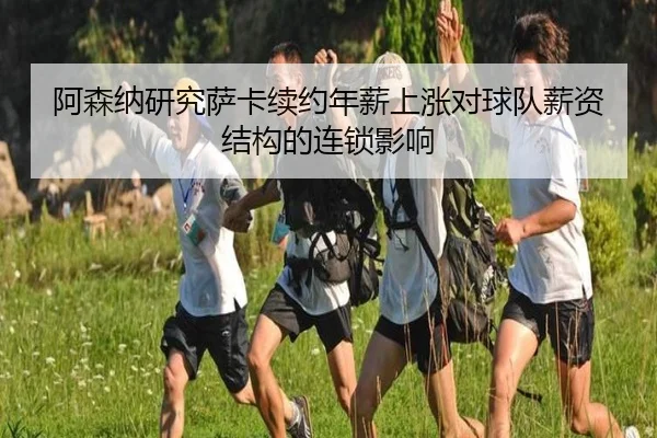 阿森纳研究萨卡续约年薪上涨对球队薪资结构的连锁影响