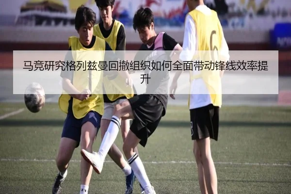 马竞研究格列兹曼回撤组织如何全面带动锋线效率提升
